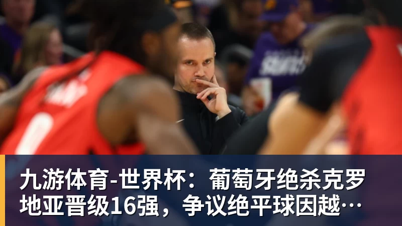 九游体育-世界杯：葡萄牙绝杀克罗地亚晋级16强，争议绝平球因越位无效