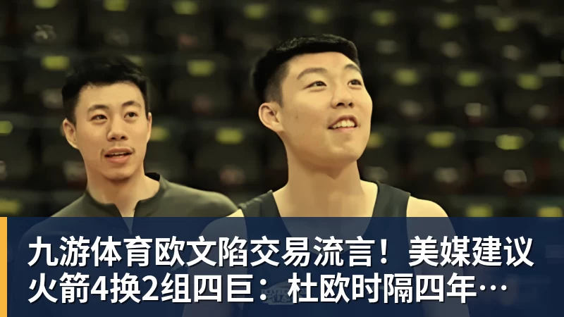 九游体育欧文陷交易流言!美媒建议火箭4换2组四巨:杜欧时隔四年再聚首冲冠
