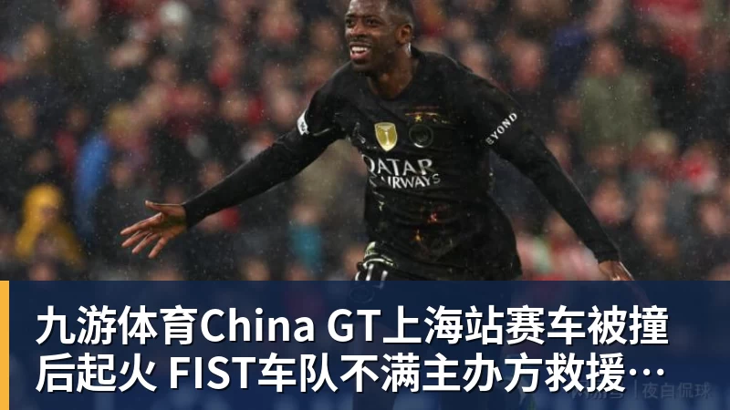 九游体育China GT上海站赛车被撞后起火 FIST车队不满主办方救援：退出所有China GT系列赛