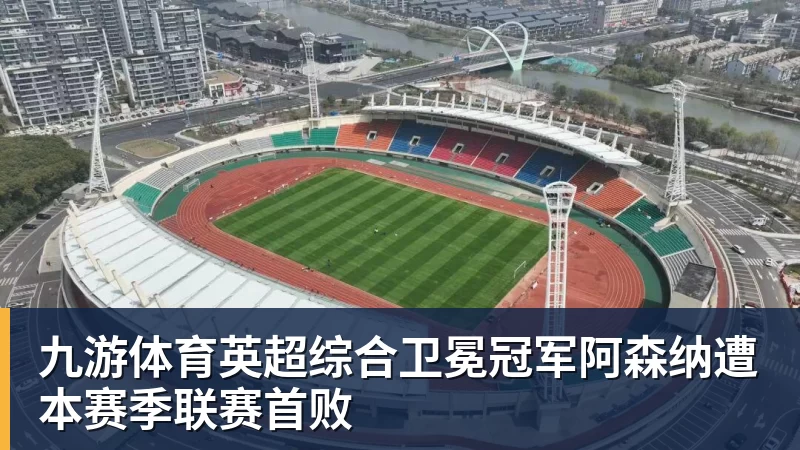 九游体育英超综合卫冕冠军阿森纳遭本赛季联赛首败