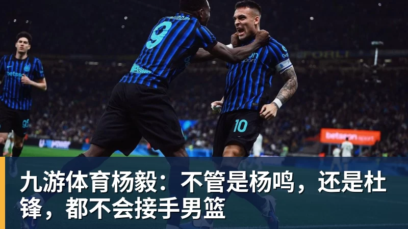 九游体育杨毅：不管是杨鸣，还是杜锋，都不会接手男篮